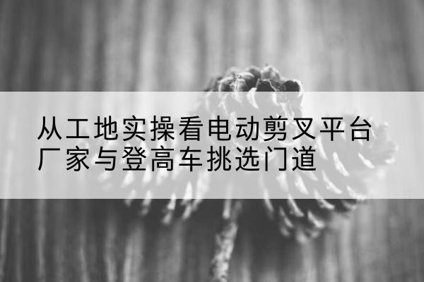 五台电动剪叉升降平台厂家-从工地实操看电动剪叉平台厂家与登高车挑选门道