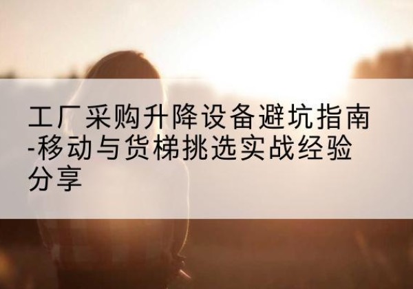 五台移动式升降机怎么选-工厂采购升降设备避坑指南-移动与货梯挑选实战经验分享