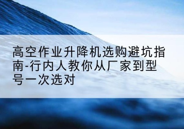 五台升降平台厂家-高空作业升降机选购避坑指南-行内人教你从厂家到型号一次选对