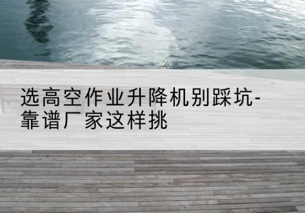 五台剪叉式升降机厂家-选高空作业升降机别踩坑-靠谱厂家这样挑