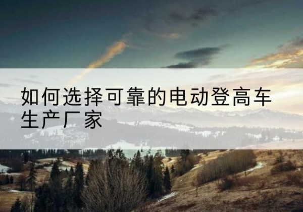 五台电动登高车厂家-如何选择可靠的电动登高车生产厂家