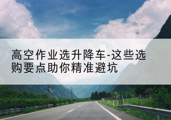 五台升降车厂家-高空作业选升降车-这些选购要点助你*避坑
