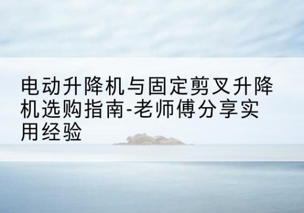 五台电动升降机怎么选-电动升降机与固定剪叉升降机选购指南-老师傅分享实用经验