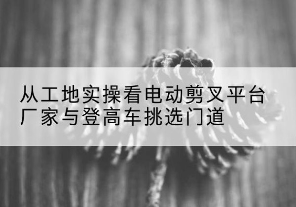 五台电动剪叉升降平台厂家-从工地实操看电动剪叉平台厂家与登高车挑选门道