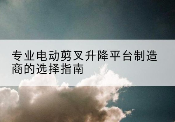 五台电动剪叉升降平台厂家-专业电动剪叉升降平台制造商的选择指南